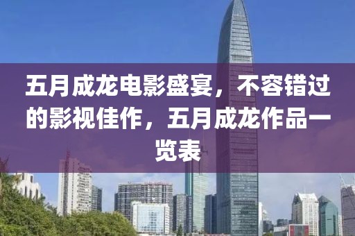 五月成龍電影盛宴，不容錯(cuò)過(guò)的影視佳作，五月成龍作品一覽表