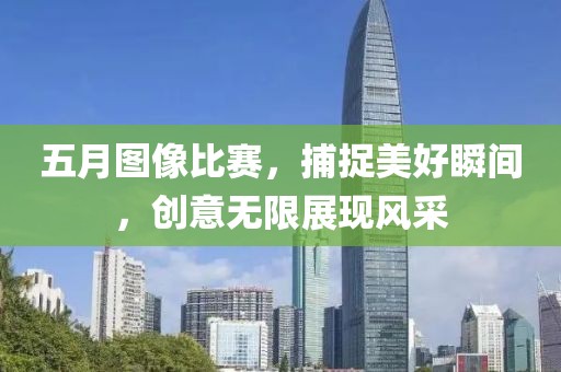 五月圖像比賽，捕捉美好瞬間，創(chuàng)意無限展現(xiàn)風采