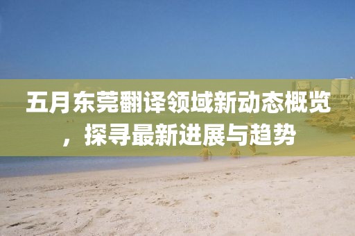 五月東莞翻譯領域新動態(tài)概覽，探尋最新進展與趨勢