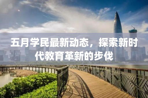 五月學(xué)民最新動(dòng)態(tài)，探索新時(shí)代教育革新的步伐