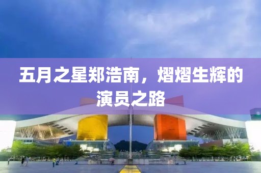 五月之星鄭浩南，熠熠生輝的演員之路