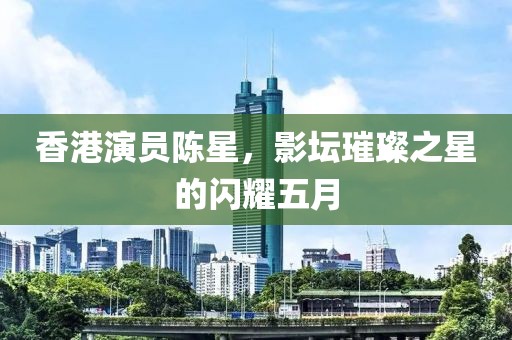 香港演員陳星，影壇璀璨之星的閃耀五月