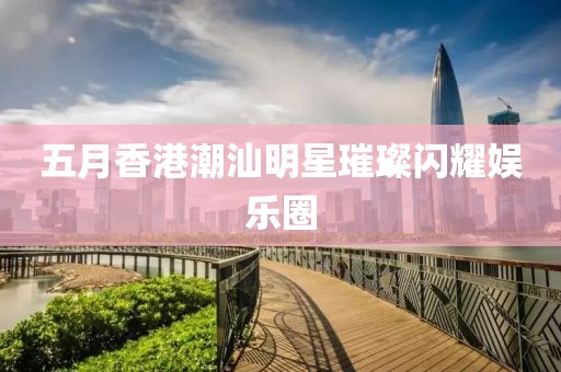 五月香港潮汕明星璀璨閃耀娛樂圈