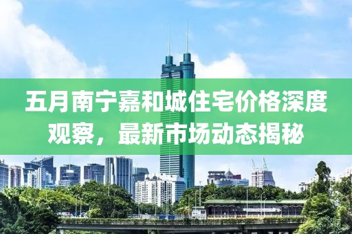 五月南寧嘉和城住宅價(jià)格深度觀察，最新市場(chǎng)動(dòng)態(tài)揭秘