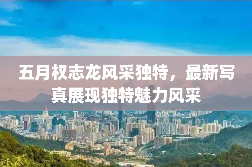 五月權(quán)志龍風(fēng)采獨(dú)特，最新寫真展現(xiàn)獨(dú)特魅力風(fēng)采