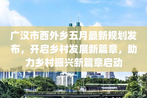 廣漢市西外鄉(xiāng)五月最新規(guī)劃發(fā)布，開(kāi)啟鄉(xiāng)村發(fā)展新篇章，助力鄉(xiāng)村振興新篇章啟動(dòng)