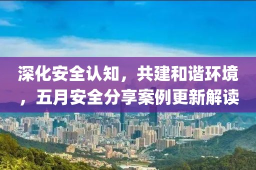 深化安全認(rèn)知，共建和諧環(huán)境，五月安全分享案例更新解讀