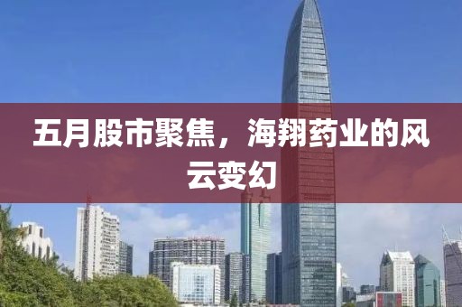 五月股市聚焦，海翔藥業(yè)的風(fēng)云變幻