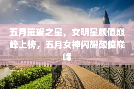 五月璀璨之星，女明星顏值巔峰上榜，五月女神閃耀顏值巔峰