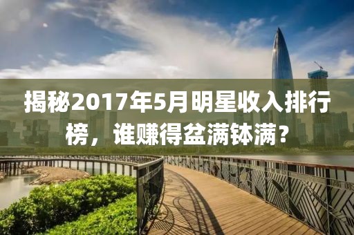 揭秘2017年5月明星收入排行榜，誰(shuí)賺得盆滿缽滿？