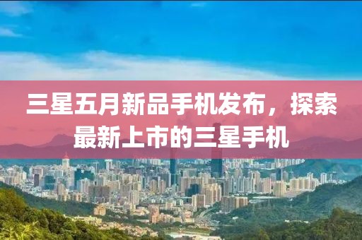 三星五月新品手機(jī)發(fā)布，探索最新上市的三星手機(jī)