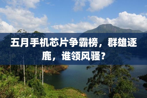 五月手機(jī)芯片爭霸榜，群雄逐鹿，誰領(lǐng)風(fēng)騷？