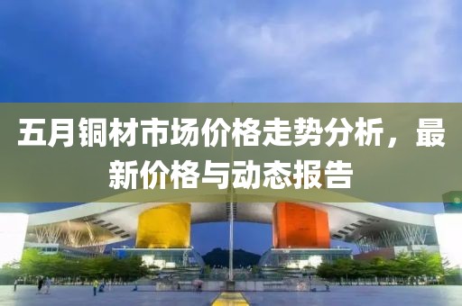 五月銅材市場價格走勢分析，最新價格與動態(tài)報告