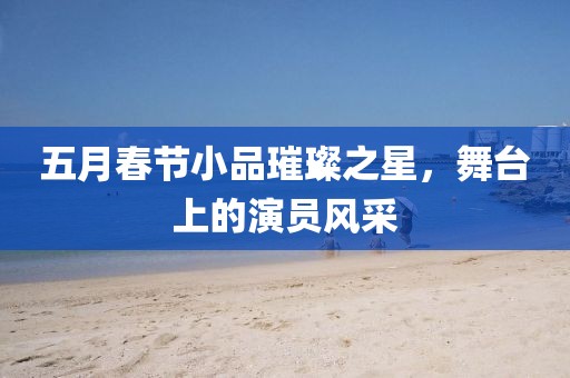 五月春節(jié)小品璀璨之星，舞臺(tái)上的演員風(fēng)采