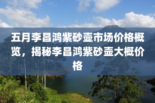 五月李昌鴻紫砂壺市場(chǎng)價(jià)格概覽，揭秘李昌鴻紫砂壺大概價(jià)格