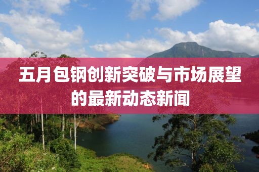 五月包鋼創(chuàng)新突破與市場展望的最新動態(tài)新聞