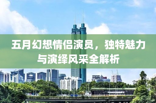 五月幻想情侶演員，獨(dú)特魅力與演繹風(fēng)采全解析