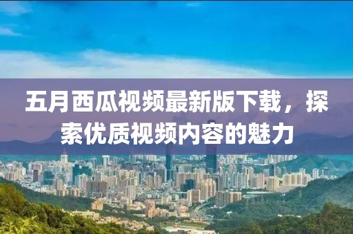 五月西瓜視頻最新版下載，探索優(yōu)質(zhì)視頻內(nèi)容的魅力