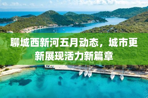 聊城西新河五月動(dòng)態(tài)，城市更新展現(xiàn)活力新篇章