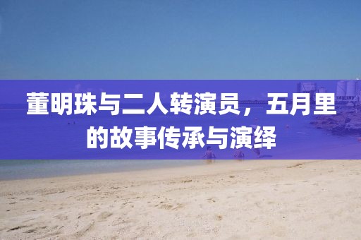董明珠與二人轉(zhuǎn)演員，五月里的故事傳承與演繹