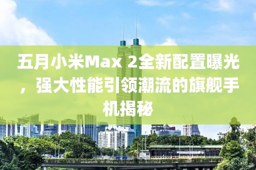 五月小米Max 2全新配置曝光，強(qiáng)大性能引領(lǐng)潮流的旗艦手機(jī)揭秘