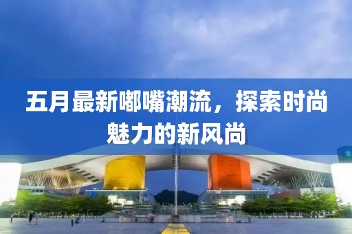 五月最新嘟嘴潮流，探索時尚魅力的新風(fēng)尚