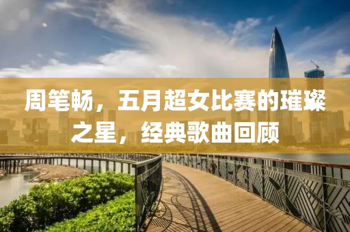 周筆暢，五月超女比賽的璀璨之星，經(jīng)典歌曲回顧