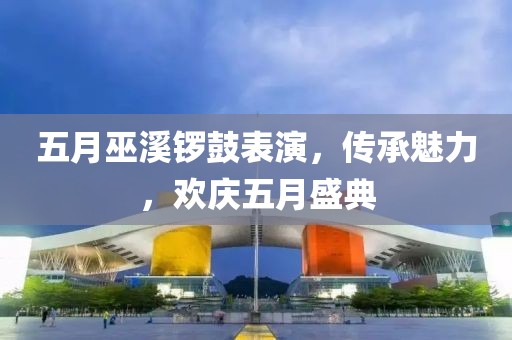 五月巫溪鑼鼓表演，傳承魅力，歡慶五月盛典