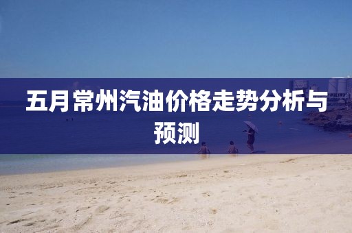 五月常州汽油價(jià)格走勢(shì)分析與預(yù)測(cè)