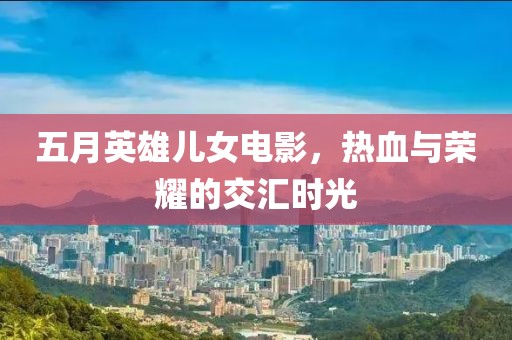 五月英雄兒女電影，熱血與榮耀的交匯時光