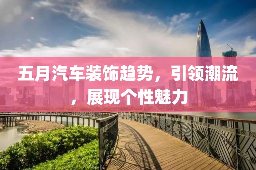 五月汽車裝飾趨勢，引領(lǐng)潮流，展現(xiàn)個性魅力