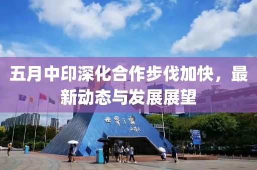 五月中印深化合作步伐加快，最新動(dòng)態(tài)與發(fā)展展望