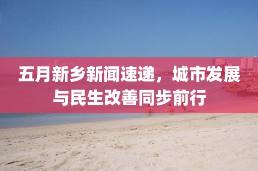 五月新鄉(xiāng)新聞速遞，城市發(fā)展與民生改善同步前行