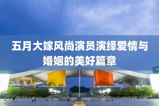 五月大嫁風(fēng)尚演員演繹愛情與婚姻的美好篇章