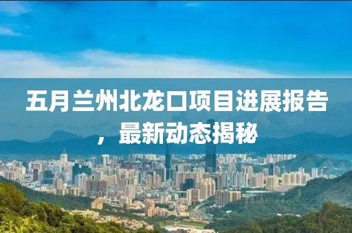 五月蘭州北龍口項目進展報告，最新動態(tài)揭秘