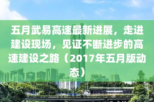 五月武易高速最新進展，走進建設(shè)現(xiàn)場，見證不斷進步的高速建設(shè)之路（2017年五月版動態(tài)）