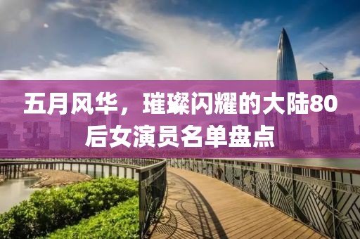 五月風(fēng)華，璀璨閃耀的大陸80后女演員名單盤(pán)點(diǎn)