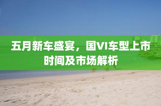 五月新車盛宴，國(guó)VI車型上市時(shí)間及市場(chǎng)解析