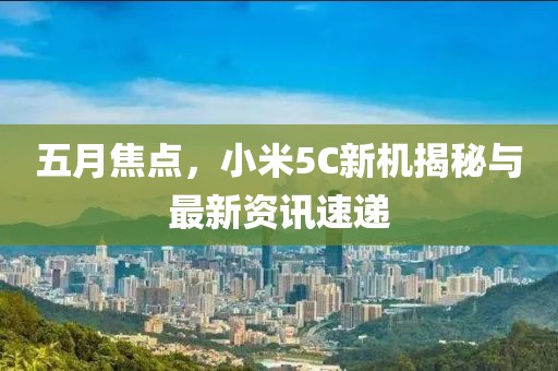 五月焦點，小米5C新機揭秘與最新資訊速遞