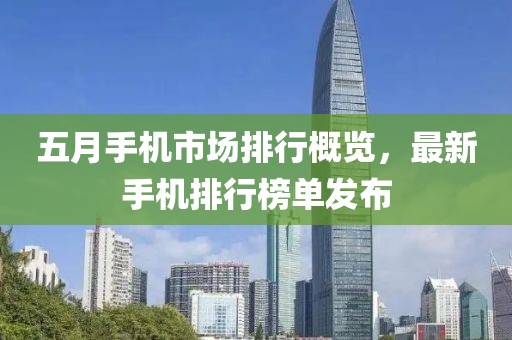 五月手機市場排行概覽，最新手機排行榜單發(fā)布