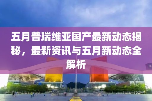 五月普瑞維亞國產(chǎn)最新動態(tài)揭秘，最新資訊與五月新動態(tài)全解析