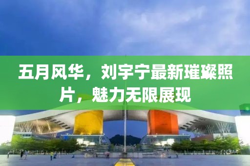 五月風(fēng)華，劉宇寧最新璀璨照片，魅力無限展現(xiàn)