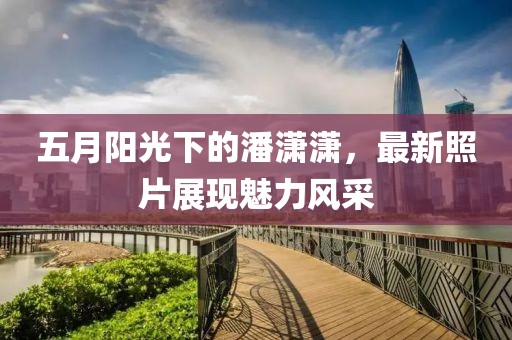 五月陽光下的潘瀟瀟，最新照片展現(xiàn)魅力風采