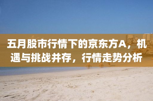 五月股市行情下的京東方A，機遇與挑戰(zhàn)并存，行情走勢分析