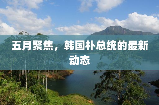 五月聚焦，韓國樸總統(tǒng)的最新動態(tài)