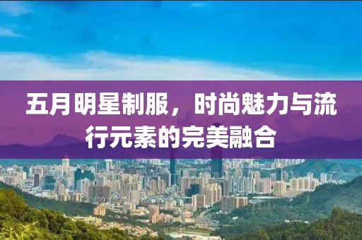 五月明星制服，時(shí)尚魅力與流行元素的完美融合