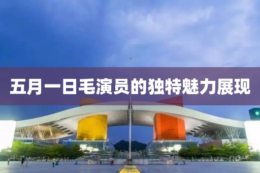 五月一日毛演員的獨特魅力展現(xiàn)