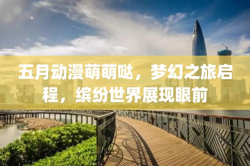 五月動(dòng)漫萌萌噠，夢(mèng)幻之旅啟程，繽紛世界展現(xiàn)眼前
