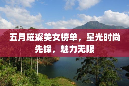 五月璀璨美女榜單，星光時(shí)尚先鋒，魅力無限