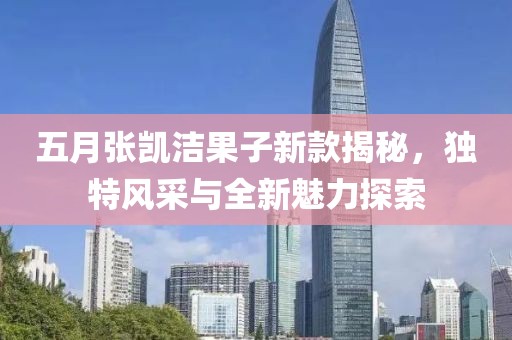 五月張凱潔果子新款揭秘，獨(dú)特風(fēng)采與全新魅力探索